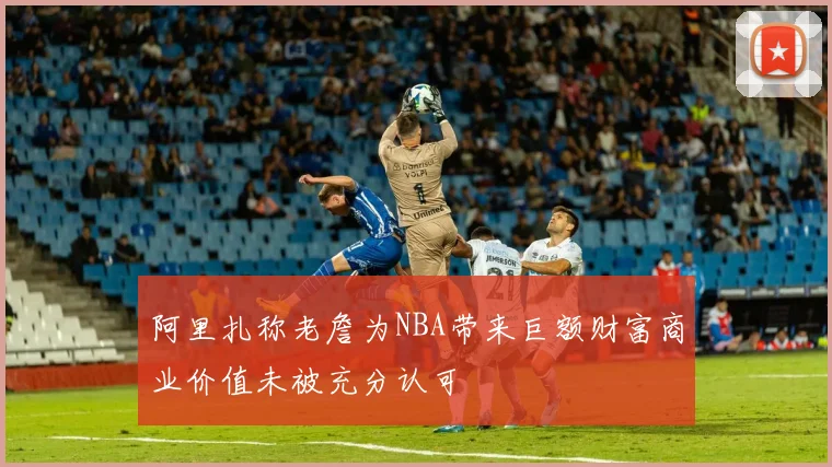 阿里扎称老詹为NBA带来巨额财富商业价值未被充分认可