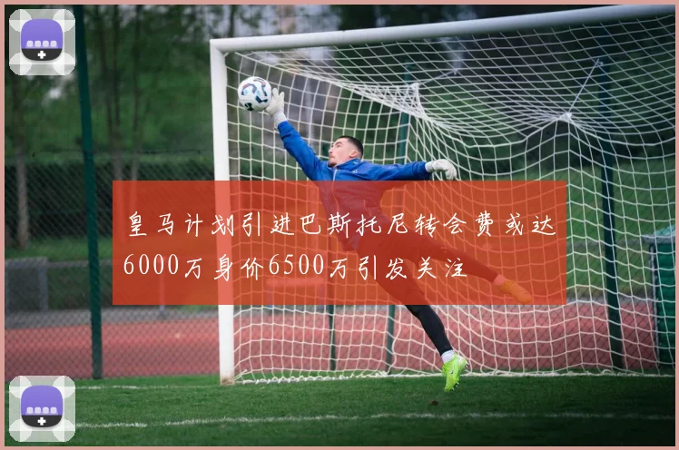 皇马计划引进巴斯托尼转会费或达6000万身价6500万引发关注
